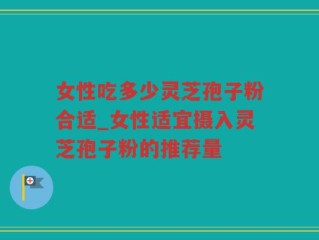女性吃多少灵芝孢子粉合适_女性适宜摄入灵芝孢子粉的推荐量