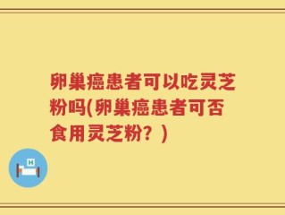 卵巢癌患者可以吃灵芝粉吗(卵巢癌患者可否食用灵芝粉？)