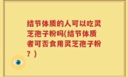 结节体质的人可以吃灵芝孢子粉吗(结节体质者可否食用灵芝孢子粉？)