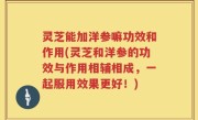 灵芝能加洋参嘛功效和作用(灵芝和洋参的功效与作用相辅相成，一起服用效果更好！)