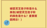 破壁灵芝孢子粉是什么颜色(破壁灵芝孢子粉的颜色是什么？重要原因揭示！)