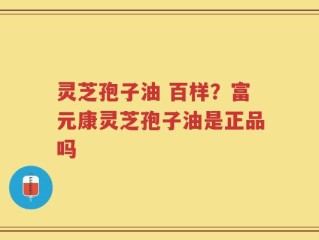灵芝孢子油 百样？富元康灵芝孢子油是正品吗