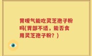 胃嗳气能吃灵芝孢子粉吗(胃部不适，能否食用灵芝孢子粉？)
