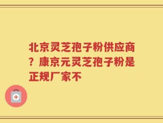 北京灵芝孢子粉供应商？康京元灵芝孢子粉是正规厂家不