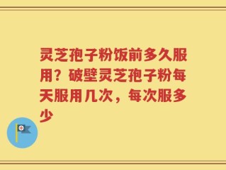 灵芝孢子粉饭前多久服用？破壁灵芝孢子粉每天服用几次，每次服多少