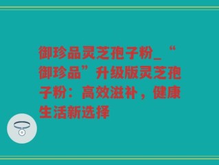御珍品灵芝孢子粉_“御珍品”升级版灵芝孢子粉：高效滋补，健康生活新选择