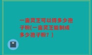 一亩灵芝可以得多少孢子粉(一亩灵芝能制成多少孢子粉?)