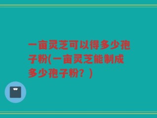 一亩灵芝可以得多少孢子粉(一亩灵芝能制成多少孢子粉？)