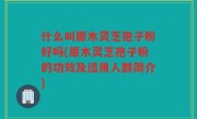 什么叫原木灵芝孢子粉好吗(原木灵芝孢子粉的功效及适用人群简介)