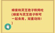 蜂蜜和灵芝孢子粉同吃(蜂蜜与灵芝孢子粉可一起食用，双重功效！)