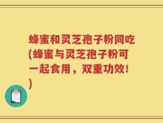蜂蜜和灵芝孢子粉同吃(蜂蜜与灵芝孢子粉可一起食用，双重功效！)