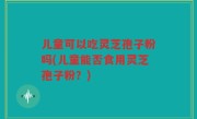 儿童可以吃灵芝孢子粉吗(儿童能否食用灵芝孢子粉？)