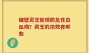 破壁灵芝能预防急性白血病？灵芝的功效有哪些