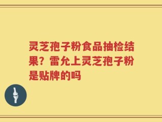 灵芝孢子粉食品抽检结果？雷允上灵芝孢子粉是贴牌的吗