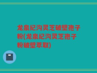 龙泉纪沟灵芝破壁孢子粉(龙泉纪沟灵芝孢子粉破壁萃取)