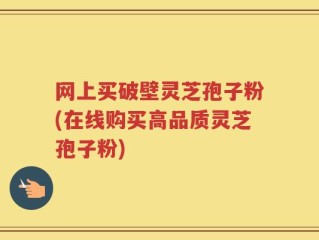 网上买破壁灵芝孢子粉(在线购买高品质灵芝孢子粉)
