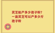 灵芝能产多少孢子粉？一亩灵芝可以产多少斤孢子粉