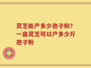 灵芝能产多少孢子粉？一亩灵芝可以产多少斤孢子粉