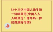让十三亿中国人像牛奶一样喝灵芝(中国人人人喝灵芝：像牛奶一样的健康好习惯)