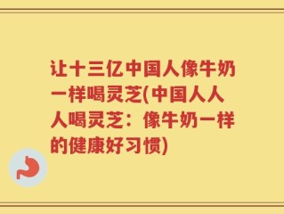 让十三亿中国人像牛奶一样喝灵芝(中国人人人喝灵芝：像牛奶一样的健康好习惯)