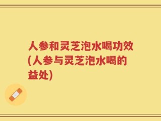 人参和灵芝泡水喝功效(人参与灵芝泡水喝的益处)