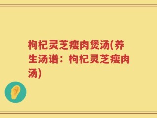 枸杞灵芝瘦肉煲汤(养生汤谱：枸杞灵芝瘦肉汤)