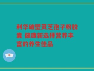 利华破壁灵芝孢子粉胶囊 健康新选择营养丰富的养生佳品