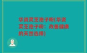 华资灵芝孢子粉(华资灵芝孢子粉：改善健康的天然选择)