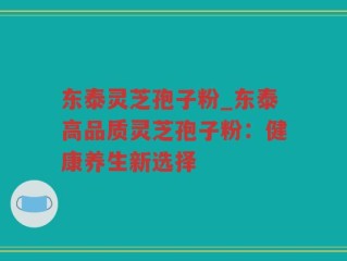 东泰灵芝孢子粉_东泰高品质灵芝孢子粉：健康养生新选择