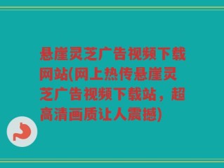 悬崖灵芝广告视频下载网站(网上热传悬崖灵芝广告视频下载站，超高清画质让人震撼)