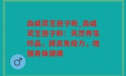 森咸灵芝孢子粉_森咸灵芝孢子粉：天然养生珍品，提高免疫力，增强身体健康
