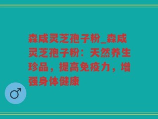 森咸灵芝孢子粉_森咸灵芝孢子粉：天然养生珍品，提高免疫力，增强身体健康