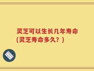灵芝可以生长几年寿命(灵芝寿命多久？)