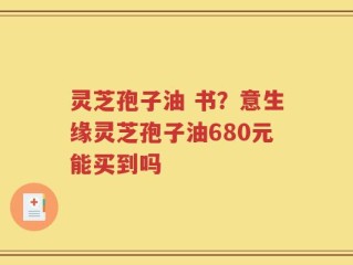 灵芝孢子油 书？意生缘灵芝孢子油680元能买到吗