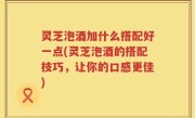 灵芝泡酒加什么搭配好一点(灵芝泡酒的搭配技巧，让你的口感更佳)