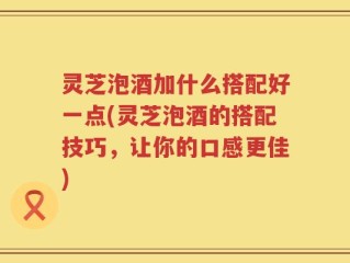 灵芝泡酒加什么搭配好一点(灵芝泡酒的搭配技巧，让你的口感更佳)