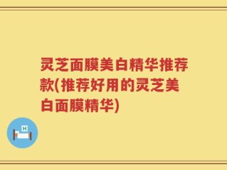 灵芝面膜美白精华推荐款(推荐好用的灵芝美白面膜精华)