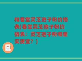 和春堂灵芝孢子粉价格表(春堂灵芝孢子粉价格表：灵芝孢子粉哪里买便宜？)