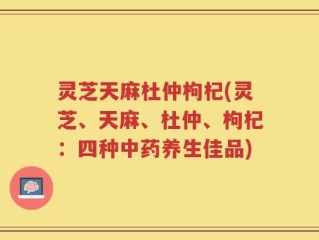 灵芝天麻杜仲枸杞(灵芝、天麻、杜仲、枸杞：四种中药养生佳品)