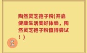 陶然灵芝孢子粉(开启健康生活美好体验，陶然灵芝孢子粉值得尝试！)