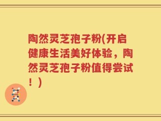 陶然灵芝孢子粉(开启健康生活美好体验，陶然灵芝孢子粉值得尝试！)