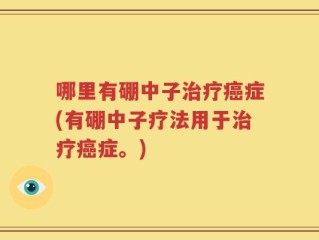 哪里有硼中子治疗癌症(有硼中子疗法用于治疗癌症。)