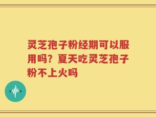 灵芝孢子粉经期可以服用吗？夏天吃灵芝孢子粉不上火吗