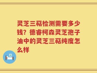 灵芝三萜检测需要多少钱？德睿柯森灵芝孢子油中的灵芝三萜纯度怎么样