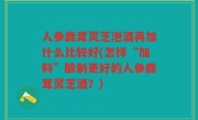 人参鹿茸灵芝泡酒再加什么比较好(怎样“加料”酿制更好的人参鹿茸灵芝酒？)