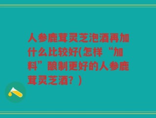 人参鹿茸灵芝泡酒再加什么比较好(怎样“加料”酿制更好的人参鹿茸灵芝酒？)