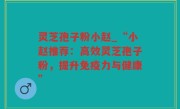 灵芝孢子粉小赵_“小赵推荐：高效灵芝孢子粉，提升免疫力与健康”