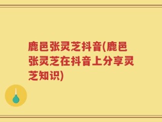 鹿邑张灵芝抖音(鹿邑张灵芝在抖音上分享灵芝知识)