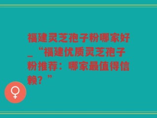 福建灵芝孢子粉哪家好_“福建优质灵芝孢子粉推荐：哪家最值得信赖？”