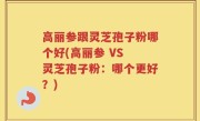 高丽参跟灵芝孢子粉哪个好(高丽参 VS 灵芝孢子粉：哪个更好？)